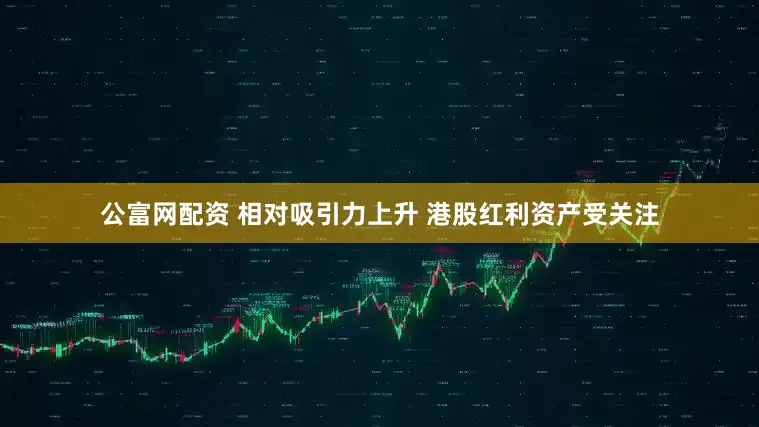 公富网配资 相对吸引力上升 港股红利资产受关注