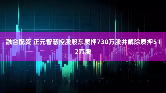 融合配资 正元智慧控股股东质押730万股并解除质押512万股