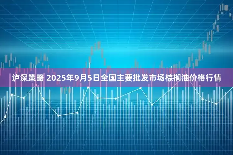 泸深策略 2025年9月5日全国主要批发市场棕榈油价格行情