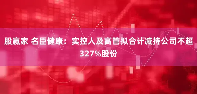 股赢家 名臣健康：实控人及高管拟合计减持公司不超327%股份