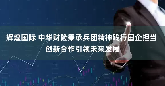 辉煌国际 中华财险秉承兵团精神践行国企担当 创新合作引领未来发展