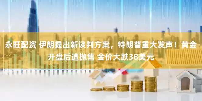 永旺配资 伊朗提出新谈判方案，特朗普重大发声！黄金开盘后遭抛售 金价大跌38美元